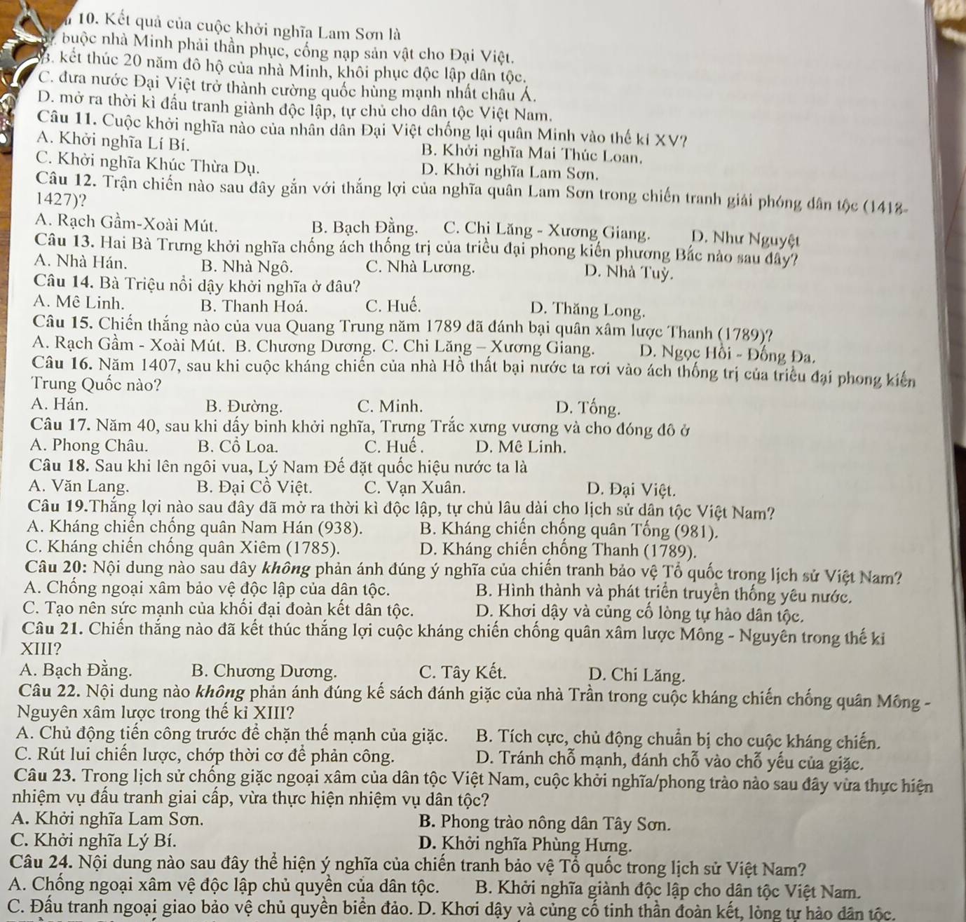Kết quả của cuộc khởi nghĩa Lam Sơn là
by buộc nhà Minh phải thần phục, cống nạp sản vật cho Đại Việt.
B. kết thúc 20 năm đô hộ của nhà Minh, khôi phục độc lập dân tộc.
C. đưa nước Đại Việt trở thành cường quốc hủng mạnh nhất châu Á.
D. mở ra thời kì đầu tranh giành độc lập, tự chủ cho dân tộc Việt Nam.
Câu 11. Cuộc khởi nghĩa nào của nhân dân Đại Việt chống lại quân Minh vào thế kí XV?
A. Khởi nghĩa Lí Bí. B. Khởi nghĩa Mai Thúc Loan,
C. Khởi nghĩa Khúc Thừa Dụ. D. Khởi nghĩa Lam Sơn.
Câu 12. Trận chiến nào sau đây gắn với thắng lợi của nghĩa quân Lam Sơn trong chiến tranh giải phóng dân tộc (1418
1427)?
A. Rạch Gầm-Xoài Mút. B. Bạch Đằng. C. Chị Lăng - Xương Giang. D. Như Nguyệt
Câu 13. Hai Bà Trưng khởi nghĩa chống ách thống trị của triều đại phong kiến phương Bắc nào sau dây?
A. Nhà Hán. B. Nhà Ngô. C. Nhà Lương.
D. Nhà Tuỳ.
Câu 14. Bà Triệu nổi dậy khởi nghĩa ở đâu?
A. Mê Linh. B. Thanh Hoá. C. Huế.
D. Thăng Long.
Câu 15. Chiến thắng nào của vua Quang Trung năm 1789 đã đánh bại quân xâm lược Thanh (1789)?
A. Rạch Gầm - Xoài Mút. B. Chương Dương. C. Chi Lăng - Xương Giang. D. Ngọc Hồi - Đống Đa.
Câu 16. Năm 1407, sau khi cuộc khảng chiến của nhà Hồ thất bại nước ta rơi vào ách thống trị của triều đại phong kiến
Trung Quốc nào?
A. Hán. B. Đường. C. Minh. D. Tống.
Câu 17. Năm 40, sau khi dấy binh khởi nghĩa, Trưng Trắc xưng vương và cho đóng đô ở
A. Phong Châu. B. Cổ Loa. C. Huế . D. Mê Linh.
Câu 18. Sau khi lên ngôi vua, Lý Nam Đế đặt quốc hiệu nước ta là
A. Văn Lang. B. Đại Cồ Việt. C. Vạn Xuân. D. Đại Việt.
Câu 19.Thắng lợi nào sau đây đã mở ra thời kì độc lập, tự chủ lâu dài cho lịch sử dân tộc Việt Nam?
A. Kháng chiến chồng quân Nam Hán (938).  B. Kháng chiến chống quân Tống (981).
C. Kháng chiến chống quân Xiêm (1785). D. Kháng chiến chống Thanh (1789).
Câu 20: Nội dung nào sau đây không phản ánh đúng ý nghĩa của chiến tranh bảo vệ Tổ quốc trong lịch sử Việt Nam?
A. Chồng ngoại xâm bảo vệ độc lập của dân tộc. B. Hình thành và phát triển truyền thống yêu nước.
C. Tạo nên sức mạnh của khổi đại đoàn kết dân tộc.  D. Khơi dậy và củng cổ lòng tự hào dân tộc.
Câu 21. Chiến thắng nào đã kết thúc thắng lợi cuộc kháng chiến chống quân xâm lược Mông - Nguyễn trong thế ki
XIII?
A. Bạch Đằng. B. Chương Dương. C. Tây Kết.
D. Chi Lăng.
Câu 22. Nội dung nào không phản ánh đúng kế sách đánh giặc của nhà Trần trong cuộc kháng chiến chống quân Mông -
Nguyên xâm lược trong thế kỉ XIII?
A. Chủ động tiến công trước để chặn thể mạnh của giặc.  B. Tích cực, chủ động chuẩn bị cho cuộc kháng chiến.
C. Rút lui chiến lược, chớp thời cơ để phản công.  D. Tránh chỗ mạnh, đánh chỗ vào chỗ yếu của giặc.
Câu 23. Trong lịch sử chống giặc ngoại xâm của dân tộc Việt Nam, cuộc khởi nghĩa/phong trào nào sau đây vừa thực hiện
nhiệm vụ đấu tranh giai cấp, vừa thực hiện nhiệm vụ dân tộc?
A. Khởi nghĩa Lam Sơn. B. Phong trào nông dân Tây Sơn.
C. Khởi nghĩa Lý Bí. D. Khởi nghĩa Phùng Hưng.
Câu 24. Nội dung nào sau đây thể hiện ý nghĩa của chiến tranh bảo vệ Tổ quốc trong lịch sử Việt Nam?
A. Chống ngoại xâm vệ độc lập chủ quyền của dân tộc.  B. Khởi nghĩa giành độc lập cho dân tộc Việt Nam.
C. Đấu tranh ngoại giao bảo vệ chủ quyền biển đảo. D. Khơi dậy và củng cố tinh thần đoàn kết, lòng tự hào dân tộc.