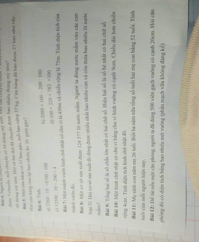 Người tả chuy
được 7 chuyển, mỗi chuyển có 54 thùng mỹ tồm. Đội hai chuyên đuợc
46 thủng mỳ tôm. Hỏi cả hai đợt đã chuyển được bao nhiêu thùng mỳ tôm?
Bài 5: Một cứa hàng có 37 bao gạo, mỗi bao nặng 37 kg. Cửa hàng đã bán được 27 bao như vậy.
Hi cửa hàng còn lại bao nhiều ki- lồ- gam gạo?
Bài 6: Tỉnh:
a) 2360:10+6700:100 b) 2000* 100-200:100
d)
c) 12500:10-200* 4 100* 220+782* 100
Bài 7: Một mảnh vườn hình chữ nhật có chu vì là 450m và chiều rộng là 75m. Tính diện tích của
mảnh vườn đỏ
Bài 8: Một cơ sở sản xuất được 124 577 lít nước mắm. Người ta đóng nước mắm vào các can
loại 57. Hỏi cơ sở sản xuất đó đóng được nhiều nhất bao nhiêu can và còn thừa bao nhiêu lít nước
mắm?
Bài 9: Tổng hai số là số chẵn lớn nhất có hai chữ số. Hiệu hai số là số bé nhất có hai chữ số.
Bài 10: Một hình chữ nhật có chu vi bằng chu vi hình vuông có cạnh 9cm. Chiều dài hơn chiều
rộng 4cm. Tinh diện tích hình chữ nhật đó.
Bài 11: Mẹ sinh con năm mẹ 26 tuổi. Biết ba năm nữa tổng số tuổi hai mẹ con bằng 52 tuổi. Tính
tuổi của mỗi người hiện nay.
Bài 12: Để lát nền một căn phòng, người ta đã dùng 500 viên gạch vuông có cạnh 20cm. Hỏi căn
phòng đó có diện tích bằng bao nhiêu mét vuông (phần mạch vữa không đáng kể)