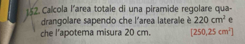 Calcola l’area totale di una piramide regolare qua- 
drangolare sapendo che l'area laterale è 220cm^2 e 
che l’apotema misura 20 cm. [250,25cm^2]