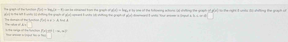 The graph of the function f(x)=log _3(x-8) can be obtained from the graph of g(x)=log _3xby one of the following actions: (a) shifting the graph of g(x) to the right 8 units: (b) shifting the graph of
g(x) to the left 8 units: (c) shifting the graph of g(x) upward 8 units; (d) shifting the graph of g(x) downward 8 units: Your answer is (input a, b. c, or d) □ 
The domain of the function f(x)isx>A. . find A 
The value of A is □ 
Is the range of the function f(x)still(-∈fty ,∈fty )? 
Your answer is (input Yes or No)