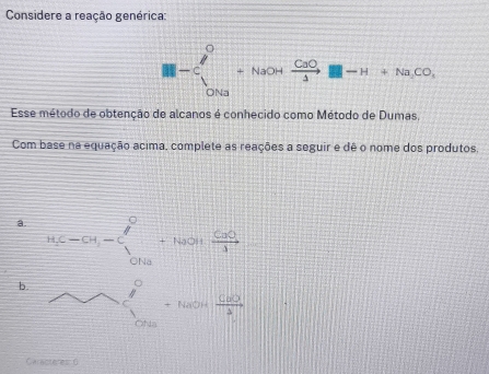 Considere a reação genérica:
□ -C□^0_000+NaOHxrightarrow Ca_2□ -H+NaCO_3
Esse método de obtenção de alcanos é conhecido como Método de Dumas,
Com base na equação acima, complete as reações a seguir e dê o nome dos produtos,
a. n(C-Cu)=C_(2018)^0+tuol Con/3 
b. 
Caracteres 0