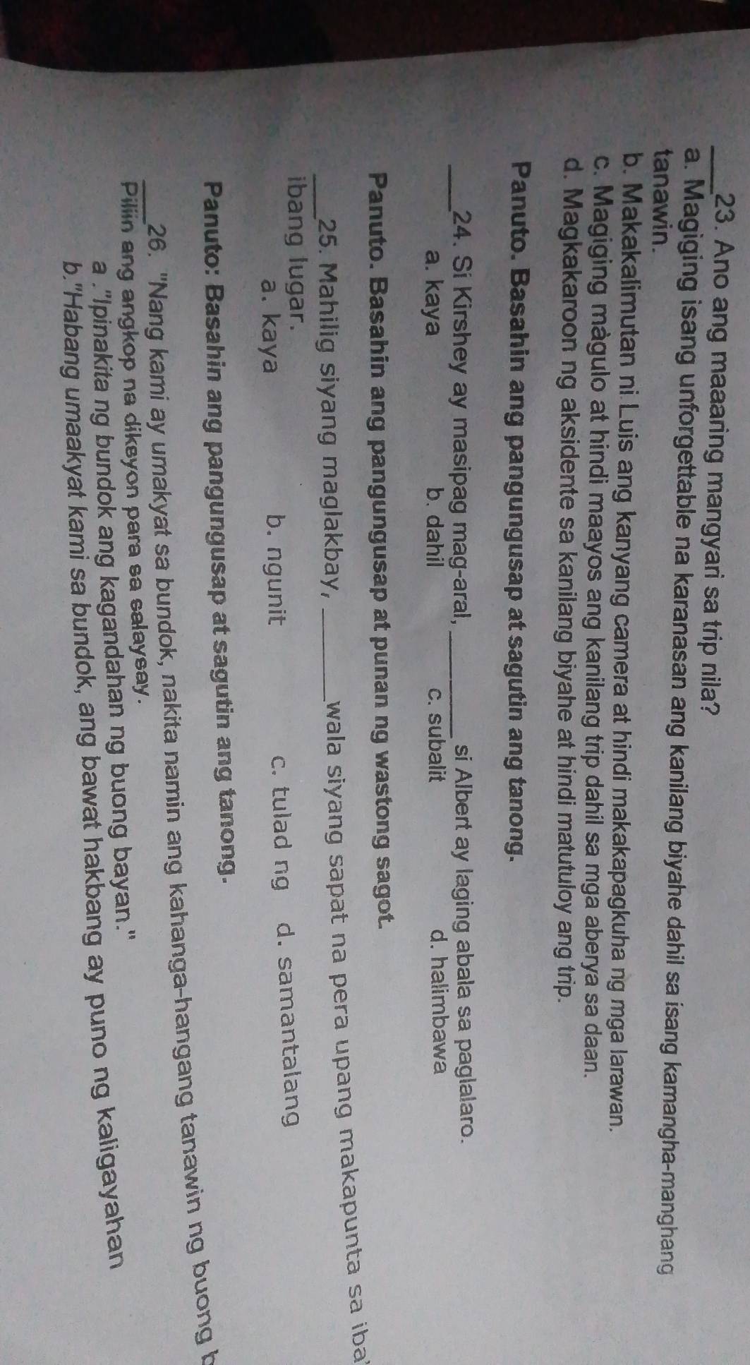 Ano ang maaaring mangyari sa trip nila?
a. Magiging isang unforgettable na karanasan ang kanilang biyahe dahil sa isang kamangha-manghang
tanawin.
b. Makakalimutan ni Luis ang kanyang camera at hindi makakapagkuha ng mga larawan.
c. Magiging màgulo at hindi maayos ang kanilang trip dahil sa mga aberya sa daan.
d. Magkakaroon ng aksidente sa kanilang biyahe at hindi matutuloy ang trip.
Panuto. Basahin ang pangungusap at sagutin ang tanong.
_24. Si Kirshey ay masipag mag-aral, _si Albert ay laging abala sa paglalaro.
a. kaya b. dahil c. subalit d. halimbawa
Panuto. Basahin ang pangungusap at punan ng wastong sagot.
_25. Mahilig siyang maglakbay,_
wala siyang sapat na pera upang makapunta sa iba 
ibang lugar.
a. kaya b. ngunit c. tulad ng d. samantalang
Panuto: Basahin ang pangungusap at sagutin ang tanong.
_26. "Nang kami ay umakyat sa bundok, nakita namin ang kahanga-hangang tanawin ng buong b
Piliin ang angkop na diksyon para sa salaysay.
a ."Ipinakita ng bundok ang kagandahan ng buong bayan."
b."Habang umaakyat kami sa bundok, ang bawat hakbang ay puno ng kaligayahan