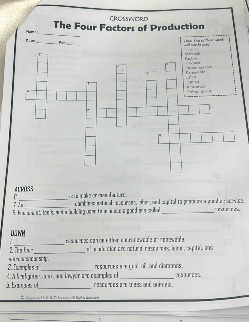 CROSSWORD 
The Four Factors of Production 
Name:_ 
_ 
Date:_ Per. 
Hint: Two of these words 
will not be used. 
ACROSS 
6._ is to make or manufacture. 
7. An _combines natural resources, labor, and capital to produce a good or service. 
8. Equipment, tools, and a building used to produce a good are called _resources. 
DOWN 
L_ resources can be either nonrenewable or renewable. 
2. The four _of production are natural resources, labor, capital, and 
entrepreneurship. 
3. Examples of_ resources are gold, oil, and diamonds. 
4. A firefighter, cook, and lawyer are examples of _resources. 
5. Examples of_ resources are trees and animals. 
Career and Life Skills Lessons, All Rights Reserved. 
1_ 
2