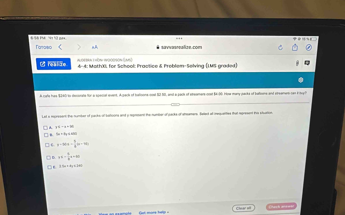 6:58 PM чτ 12 дек. 15 % I
Γotobo AA savvasrealize.com
C realize ALGEBRA 1 HON-WOODSON (LMS)
4-4: MathXL for School: Practice & Problem-Solving (LMS graded)
A
A cafe has $240 to decorate for a special event. A pack of balloons cost $2 50, and a pack of streamers cost $4.00. How many packs of balloons and streamers can it buy?
Let x represent the number of packs of balloons and y represent the number of packs of streamers. Select all inequalities that represent this situation.
A. y≤ -x+96
B. 5x+8y≤ 480
C. y-50≤ - 5/8 (x-16)
D. y≤ - 5/8 x+60
E. 2.5x+4y≤ 240
Clear all Check answer
Vew en example Get more help -