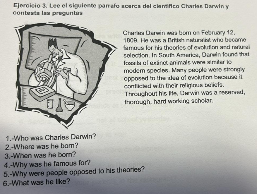 Lee el siguiente parrafo acerca del científico Charles Darwin y 
contesta las preguntas 
Charles Darwin was born on February 12, 
1809. He was a British naturalist who became 
famous for his theories of evolution and natural 
selection. In South America, Darwin found that 
fossils of extinct animals were similar to 
modern species. Many people were strongly 
opposed to the idea of evolution because it 
conflicted with their religious beliefs. 
Throughout his life, Darwin was a reserved, 
thorough, hard working scholar. 
1.-Who was Charles Darwin? 
2.-Where was he born? 
3.-When was he born? 
4.-Why was he famous for? 
5.-Why were people opposed to his theories? 
6.-What was he like?