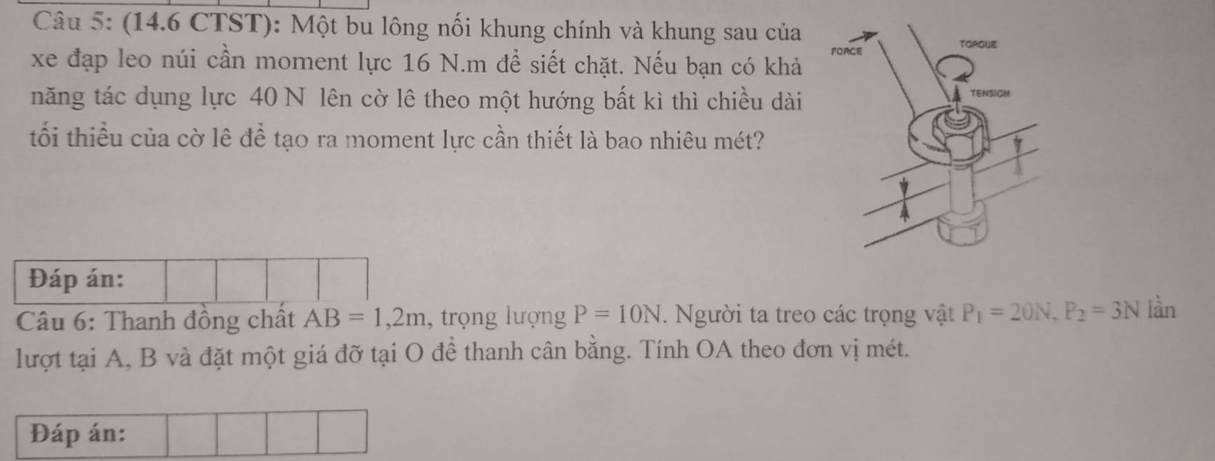 (14.6 CTST): Một bu lông nối khung chính và khung sau của 
xe đạp leo núi cần moment lực 16 N.m để siết chặt. Nếu bạn có khả 
năng tác dụng lực 40 N lên cờ lê theo một hướng bất kì thì chiều dài 
tối thiểu của cờ lê để tạo ra moment lực cần thiết là bao nhiêu mét? 
Đáp án: 
* Câu 6: Thanh đồng chất AB=1,2m , trọng lượng P=10N. Người ta treo các trọng vật P_1=20N, P_2=3N làn 
lượt tại A, B và đặt một giá đỡ tại O để thanh cân bằng. Tính OA theo đơn vị mét. 
Đáp án: