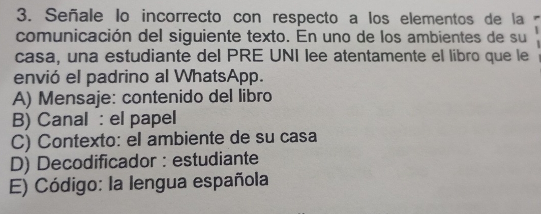 Señale lo incorrecto con respecto a los elementos de la
comunicación del siguiente texto. En uno de los ambientes de su
casa, una estudiante del PRE UNI lee atentamente el libro que le
envió el padrino al WhatsApp.
A) Mensaje: contenido del libro
B) Canal : el papel
C) Contexto: el ambiente de su casa
D) Decodificador : estudiante
E) Código: la lengua española