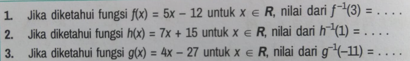 Jika diketahui fungsi f(x)=5x-12 untuk x∈ R , nilai dari f^(-1)(3)=... 
2. Jika diketahui fungsi h(x)=7x+15 untuk X∈ R , nilai dari h^(-1)(1)=... 
3. Jika diketahui fungsi g(x)=4x-27 untuk X∈ R , nilai dari g^(-1)(-11)=...