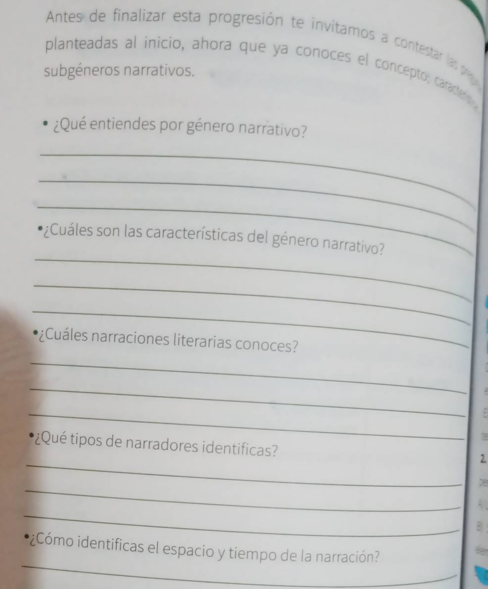 Antes de finalizar esta progresión te invitamos a contestar las pra 
planteadas al inicio, ahora que ya conoces el concepto, caractero y 
subgéneros narrativos. 
¿Qué entiendes por género narrativo? 
_ 
_ 
_ 
_ 
¿Cuáles son las características del género narrativo? 
_ 
_ 
Cuáles narraciones literarias conoces? 
_ 
_ 
. 
_ 
. 
* ¿ Qué tipos de narradores identificas? 
_ 
2. 
_ 
De 
_ 
A 
* ¿Cómo identificas el espacio y tiempo de la narración? 
a 
_