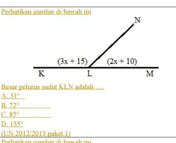 Perhatikan gambar di bawah ini
Besar pelurus sudut KLN adalah
A. 31°
B. 72°
C. 85°
D. _ 155°
(UN 2012/2013 paket 1)
Perhatikan gambar di hawah in