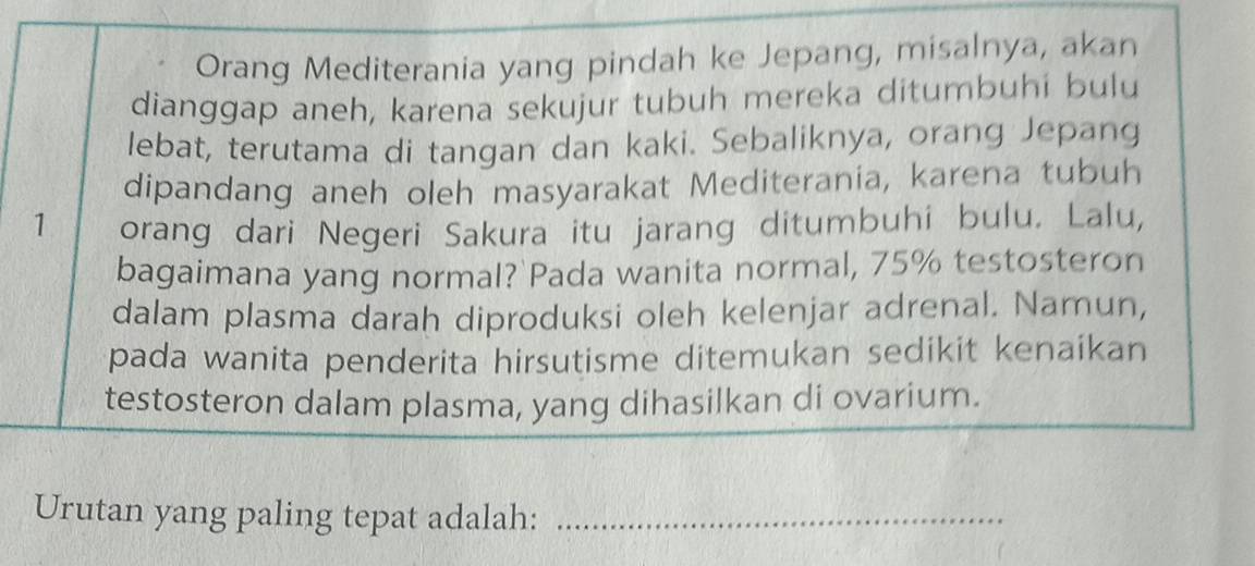 Orang Mediterania yang pindah ke Jepang, misalnya, akan 
dianggap aneh, karena sekujur tubuh mereka ditumbuhi bulu 
lebat, terutama di tangan dan kaki. Sebaliknya, orang Jepang 
dipandang aneh oleh masyarakat Mediterania, karena tubuh 
1 orang dari Negeri Sakura itu jarang ditumbuhi bulu. Lalu, 
bagaimana yang normal? Pada wanita normal, 75% testosteron 
dalam plasma darah diproduksi oleh kelenjar adrenal. Namun, 
pada wanita penderita hirsutisme ditemukan sedikit kenaikan 
testosteron dalam plasma, yang dihasilkan di ovarium. 
Urutan yang paling tepat adalah:_