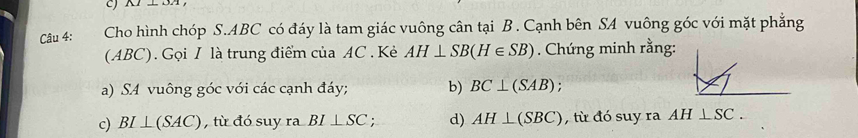 A1⊥ OA 
Câu 4: Cho hình chóp S. ABC có đáy là tam giác vuông cân tại B. Cạnh bên SA vuông góc với mặt phẳng
(ABC). Gọi I là trung điểm của AC. Kẻ AH⊥ SB(H∈ SB). Chứng minh rằng:
a) SA vuông góc với các cạnh đáy; b) BC⊥ (SAB);
c) BI⊥ (SAC) , từ đó suy ra BI⊥ SC d) AH⊥ (SBC) , từ đó suy ra AH⊥ SC.