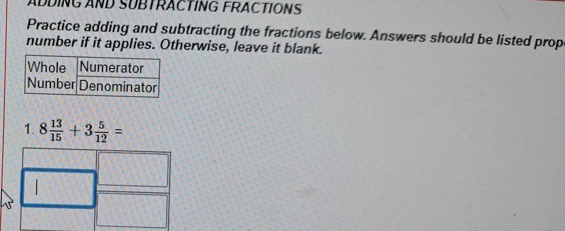 ADDING AND SUBTRACTING FRACTIONS 
Practice adding and subtracting the fractions below. Answers should be listed prop 
number if it applies. Otherwise, leave it blank. 
1. 8 13/15 +3 5/12 =