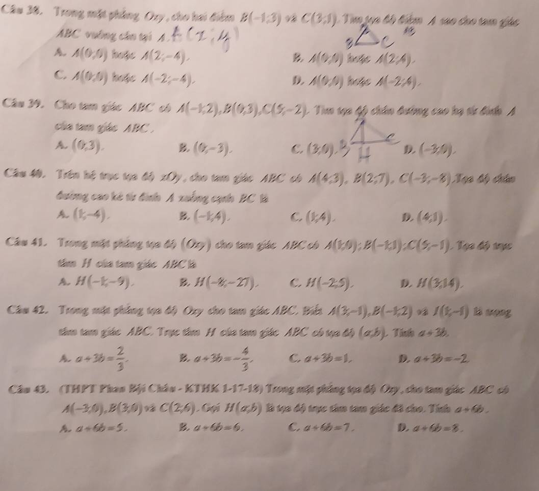 Trong mặt phẳng Ory , cho hai điểm B(-1,3) C(3,1) Tm tựn lộ bim A sao cho tam gác
5°
ABC vướng cần tại △ AC /.
A. A(0,0) hope A(2;-4), B A(0,0) hefe A(2;4).
C. A(0,0) hofe A(-2;-4), D. A(0,0) hafe A(-2;4).
Câu 39. Cho tam giác ABC có A(-1,2),B(0,3),C(5,-2). Tim tạa fỹ chân đường cao hạ tử đình A
của tam giác ABC .
A (0,3).
B. (0,-3). C. (3,0),3 D (-3,9).
Câu 40. Trên hệ trục tạa độ xOy, cho tam giác ABC có A(4,3),B(2,7),C(-3;-8). 100 6 châo
đường cao kê từ đình A xuống cạnh BC là
A (1,-4).
B. (-1,4). C. (1,4). D. (4,1).
Câu 41. Trong mặt phẳng tọa độ (or) cho tam giác ABC có A(1,0):B(-1,1):C(5,-1) 1 Tạa độ tực
tâm H của tam giác ABC là
A. H(-1,-9). B H(-8,-27), C H(-2,5). D. H(3,14).
Câm 42. Trong mặt phẳng tọa độ Oxy cho tam giác ABC. Biển A(3,-1),B(-1,2) I(1,-1) l wong
tâm tam giác ABC. Trục tâm H của tam giác ABC có tạa độ (a,b) L Tính a+3b.
A a+3b= 2/3 . B. a+3b=- 4/3 . C. a+3b=1, D. a+3b=-2
Câu 43. (THPT Phan Bội Châu - KTHK 1-17-18) Trong mặt phủng tọa độ Oy, cho tam giác ABC có
A(-3,0),B(3,0) 9 C(2,6) Gại H(a,b) là tạo độ trực tim tam giác đã cho. Tính a+6b.
a+6b=5. B. a+6b=6. C. a+6b=7. D. a+6b=8.