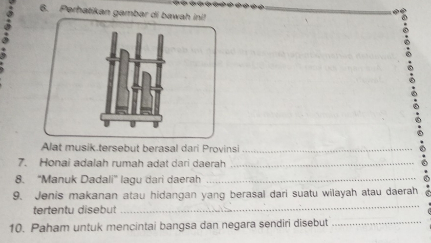 Perhatikan gambar di bawah ini! 
Alat musik tersebut berasal dari Provinsi_ 
7. Honai adalah rumah adat dari daerah_ 
8. “Manuk Dadali” lagu dari daerah_ 
9. Jenis makanan atau hidangan yang berasal dari suatu wilayah atau daerah 
tertentu disebut 
_ 
10. Paham untuk mencintai bangsa dan negara sendiri disebut_