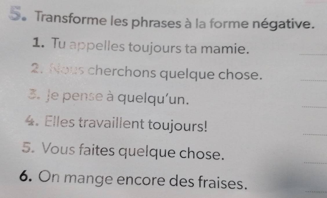 Transforme les phrases à la forme négative. 
1. Tu appelles toujours ta mamie. 
_ 
2. Nous cherchons quelque chose. 
_ 
3. Je pense à quelqu'un. 
_ 
_ 
4. Elles travaillent toujours! 
_ 
5. Vous faites quelque chose. 
6. On mange encore des fraises. 
_