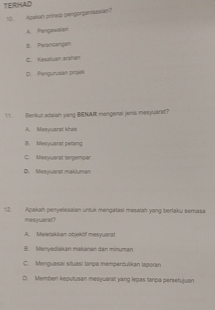 TERHAD
10. Apakah prinsip pengorganisasian?
A Pengawalan
B. Perancangan
C. Kesatuan arahan
D. Pengurusan projek
1 1. Berikut adalah yang BENAR mengenai jenis mesyuarat?
A. Mesyuarat khas
B. Mesyuarat petang
C. Mesyuarat tergempar
D. Mesyuarat makluman
12. Apakah penyelesaian untuk mengatasi masalah yang berlaku semasa
mesyuarat?
A. Meletakkan objektif mesyuarat
B. Menyedíakan makanan dan minuman
C. Menguasai situasi tanpa memperdulikan laporan
D. Memberi keputusan mesyuarat yang lepas tanpa persetujuan