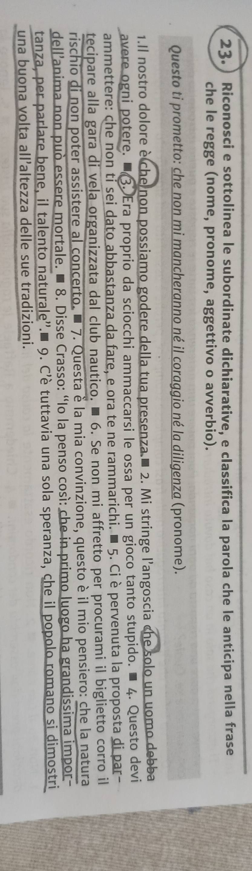 23.) Riconosci e sottolinea le subordinate dichiarative, e classifica la parola che le anticipa nella frase 
che le regge (nome, pronome, aggettivo o avverbio). 
Questo ti prometto: che non mi mancheranno né il coraggio né la diligenza (pronome). 
1.Il nostro dolore è che non possiamo godere della tua presenza ■ 2. Mi stringe l'angoscia che solo un uomo debba 
avere ogni potere. ■3. Era proprio da sciocchi ammaccarsi le ossa per un gioco tanto stupido. ■ 4. Questo devi 
ammettere: che non ti sei dato abbastanza da fare, e ora te ne rammarichi. ■ 5. Ciè pervenuta la proposta di par- 
tecipare alla gara di vela organizzata dal club nautico. ■ 6. Se non mi affretto per procurami il biglietto corro il 
rischio di non poter assistere al concerto. ■ 7. Questa è la mia convinzione, questo è il mio pensiero: che la natura 
dell’anima non può essere mortale. ■ 8. Disse Crasso: “Io la penso così: che in primo luogo ha grandissima impor 
tanza, per parlare bene, il talento naturale''.■ 9. C’è tuttavia una sola speranza, che il popolo romano si dimostri 
una buona volta all’altezza delle sue tradizioni.