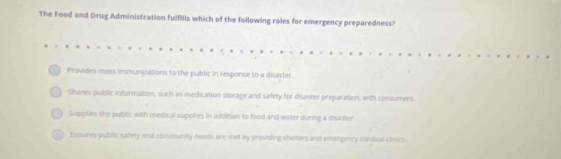 The Food and Drug Administration fulfills which of the following roles for emergency preparedness?
Provides mass immunizations to the public in response to a disaster.
Shares public information, such as medication storage and safety for disaster preparation, with consumers.
Supplies the public with medical supplies in addition to food and water during a disaster.
Ensures public safety and community needs are met by providing shelters and emergency médical clinics.