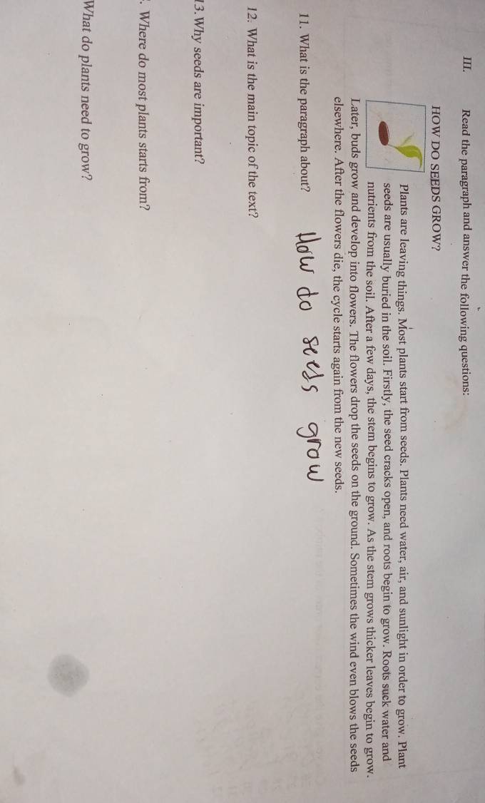 Read the paragraph and answer the following questions: 
HOW DO SEEDS GROW? 
Plants are leaving things. Most plants start from seeds. Plants need water, air, and sunlight in order to grow. Plant 
seeds are usually buried in the soil. Firstly, the seed cracks open, and roots begin to grow. Roots suck water and 
nutrients from the soil. After a few days, the stem begins to grow. As the stem grows thicker leaves begin to grow. 
Later, buds grow and develop into flowers. The flowers drop the seeds on the ground. Sometimes the wind even blows the seeds 
elsewhere. After the flowers die, the cycle starts again from the new seeds. 
11. What is the paragraph about? 
12. What is the main topic of the text? 
13.Why seeds are important? 
. Where do most plants starts from? 
What do plants need to grow?