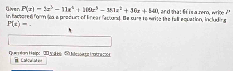 Given P(x)=3x^5-11x^4+109x^3-381x^2+36x+540 , and that 6 is a zero, write P
in factored form (as a product of linear factors). Be sure to write the full equation, including
P(x)= 、 
Question Help: - Video - Message instructor 
Calculator