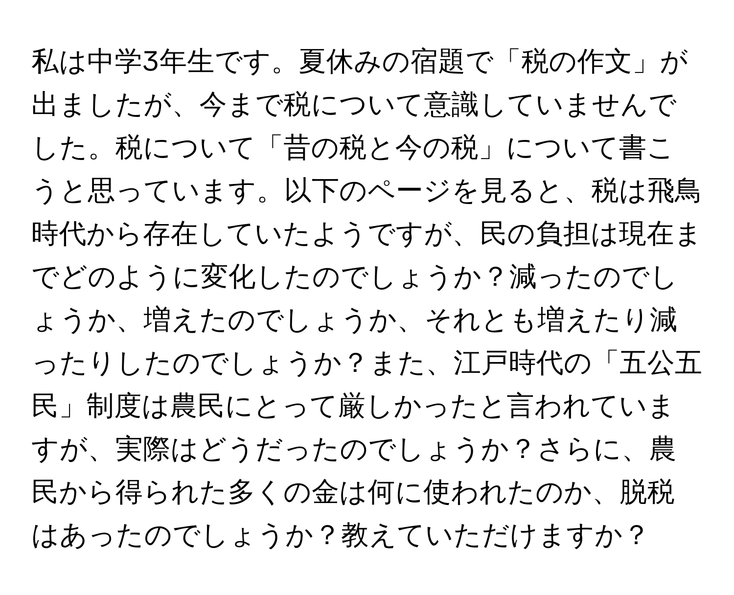 私は中学3年生です。夏休みの宿題で「税の作文」が出ましたが、今まで税について意識していませんでした。税について「昔の税と今の税」について書こうと思っています。以下のページを見ると、税は飛鳥時代から存在していたようですが、民の負担は現在までどのように変化したのでしょうか？減ったのでしょうか、増えたのでしょうか、それとも増えたり減ったりしたのでしょうか？また、江戸時代の「五公五民」制度は農民にとって厳しかったと言われていますが、実際はどうだったのでしょうか？さらに、農民から得られた多くの金は何に使われたのか、脱税はあったのでしょうか？教えていただけますか？