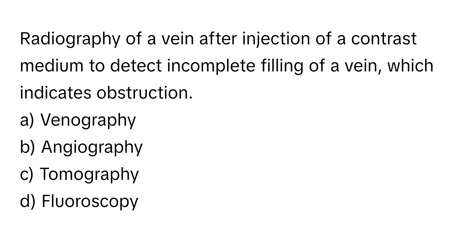 Radiography of a vein after injection of a contrast medium to detect incomplete filling of a vein, which indicates obstruction.

a) Venography 
b) Angiography 
c) Tomography 
d) Fluoroscopy