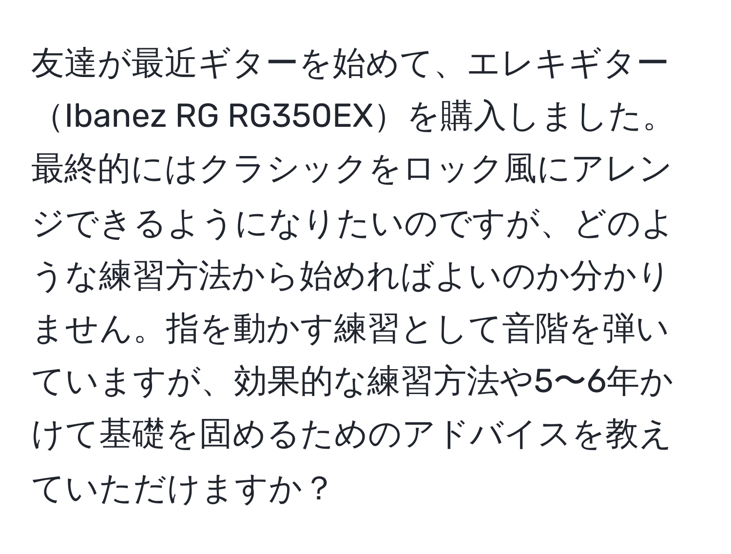 友達が最近ギターを始めて、エレキギターIbanez RG RG350EXを購入しました。最終的にはクラシックをロック風にアレンジできるようになりたいのですが、どのような練習方法から始めればよいのか分かりません。指を動かす練習として音階を弾いていますが、効果的な練習方法や5〜6年かけて基礎を固めるためのアドバイスを教えていただけますか？