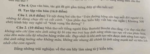 bai thờ ? g trong năm cầu thơ 
Câu 4. Qua văn bản, tác giả đã gửi gầm thông điệp gì cho tuổi trẻ? 
II. Tạo lập văn bản (16.0 điễm) 
Câu 1. (6.0 điễm) Từ nội dung hai câu thơ 'Trên đường băng sân bay mỗi đời người/ Có 
những kẻ đang chạy đà và cát cánh.'' Qua phần đọc hiểu hãy viết bài văn ngẫn ( Khoảng 300
chữ) trình bày suy nghĩ về “khát vọng lên đường” ? 
Câu 2. (10 điểm) Nhà thơ nổi tiếng người Đức Bertold Brecht cho rằng: Cái đẹp của thơ 
không nēn chỉ làm nên ánh sáng ky bi của ma trơi hay ánh sáng nhân tạo rực rỡ của pháo hoa, 
của đèn màu cầu kỳ nhuộm hàng trăm sắc. Đẹp nhất là khi anh tạo nên được ánh sáng ban ngày, 
thứ ánh sáng tướng như không màu, không sắc nhưng đỏ chính là ánh sáng mạnh mẽ và hữu ích 
nhất cho con người. 
Bằng những trải nghiệm về thơ em hãy làm sáng tỏ ý kiến trên.