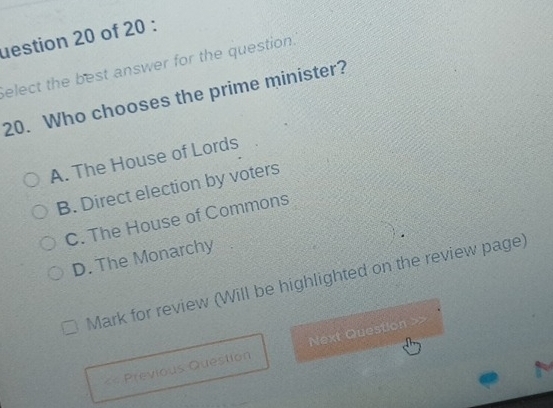 uestion 20 of 20 :
Select the best answer for the question.
20. Who chooses the prime minister?
A. The House of Lords
B. Direct election by voters
C. The House of Commons
D. The Monarchy
Mark for review (Will be highlighted on the review page)