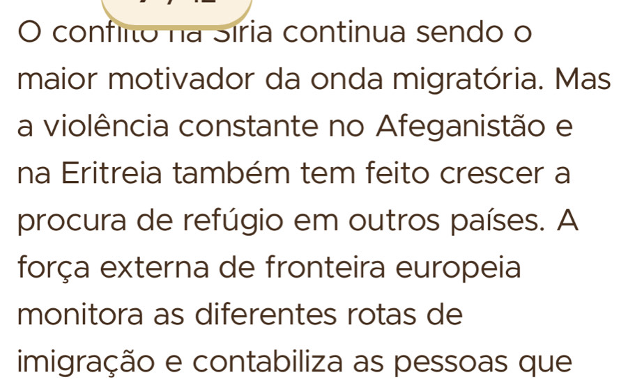 confiito na Síria continua sendo o 
maior motivador da onda migratória. Mas 
a violência constante no Afeganistão e 
na Eritreia também tem feito crescer a 
procura de refúgio em outros países. A 
força externa de fronteira europeia 
monitora as diferentes rotas de 
imigração e contabiliza as pessoas que