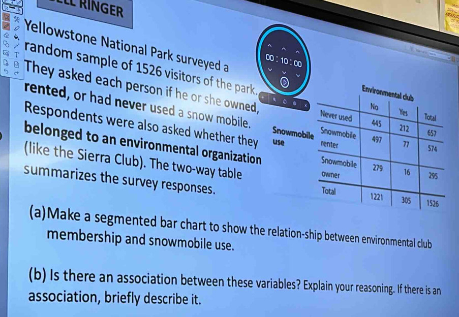 LLL RINGER 
MEASLS 
Q 
Yellowstone National Park surveyed a 
^ 
00:10:00 
8 random sample of 1526 visitors of the park. 
They asked each person if he or she owned, 
rented, or had never used a snow mobile. Snowmob 
Respondents were also asked whether they use 
belonged to an environmental organization 
(like the Sierra Club). The two-way table 
summarizes the survey responses. 
(a)Make a segmented bar chart to show the relation-ship between environmental club 
membership and snowmobile use. 
(b) Is there an association between these variables? Explain your reasoning. If there is an 
association, briefly describe it.