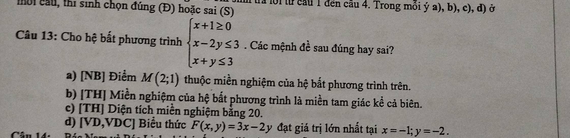 mời cầu, thi sinh chọn đúng (Đ) hoặc sai (S) tra lội lừ câu 1 đền câu 4. Trong mồi ý a), b), c), d) ở
Câu 13: Cho hệ bất phương trình beginarrayl x+1≥ 0 x-2y≤ 3 x+y≤ 3endarray.. Các mệnh đề sau đúng hay sai?
a) [NB] Điểm M(2;1) thuộc miền nghiệm của hệ bắt phương trình trên.
b) [TH] Miền nghiệm của hệ bắt phương trình là miền tam giác kể cả biên.
c) [TH] Diện tích miền nghiệm bằng 20.
d) [ VD,VDC] Biểu thức F(x,y)=3x-2y đạt giá trị lớn nhất tại x=-1; y=-2.