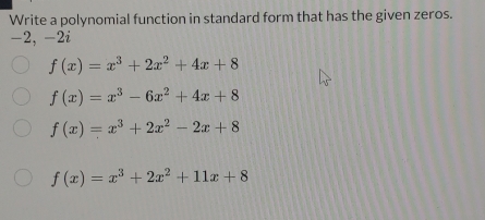 Write a polynomial function in standard form that has the given zeros.
-2, -2i
f(x)=x^3+2x^2+4x+8
f(x)=x^3-6x^2+4x+8
f(x)=x^3+2x^2-2x+8
f(x)=x^3+2x^2+11x+8