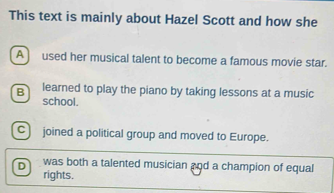 This text is mainly about Hazel Scott and how she
A ) used her musical talent to become a famous movie star.
B learned to play the piano by taking lessons at a music
school.
c joined a political group and moved to Europe.
D was both a talented musician and a champion of equal
rights.