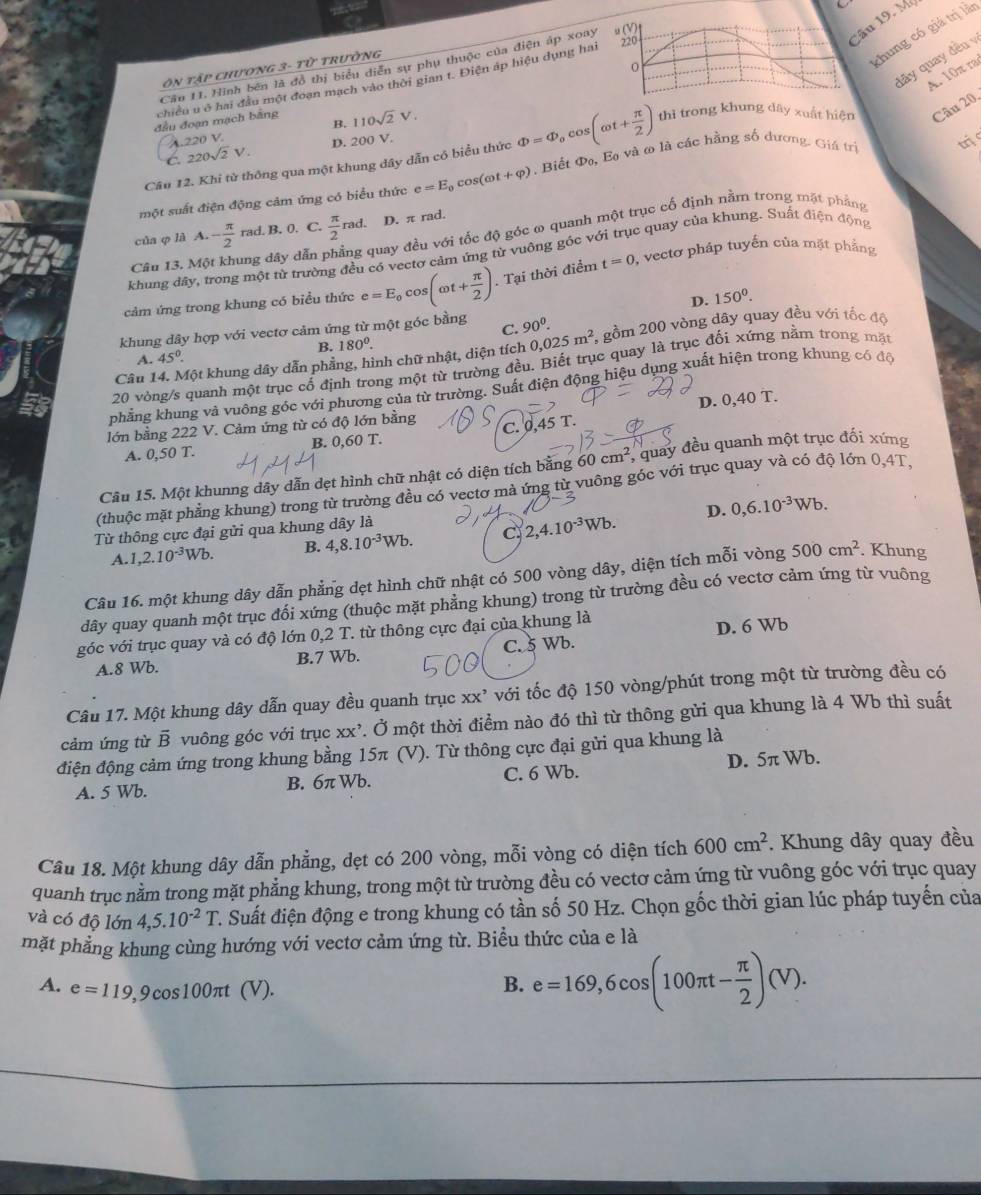 Mô
o
chung có giá trị lần
đãy quay đều v
Câu 11. Hình bên là đồ thị biểu diễn sự phụ thuộc của điện áp xoay μ(V)
Ơn tập chương 3- ro Trường
A. 10π ra
chiều u ở hai đầu một đoạn mạch vào thời gian t. Điện áp hiệu dụng hai 220
đầu đoạn mạch bằng 110sqrt(2)V.
B.
A.220 V.
Câu 12. Khi từ thông qua một khung dây dẫn có biểu thức Phi =Phi _0cos (omega t+ π /2 ) thì trong khung dây xuất hiện Câu 20.
C. 220sqrt(2)V. D. 200 V.
một suất điện động cảm ứng có biểu thức e=E_0cos (omega t+varphi ) , Biết D_0. E và ơ là các hằng số đương. Giá trị
m
của φ là A. - π /2  rad. B. 0. C.  π /2 rad D. π rad.
Câu 13. Mộ ng dây dẫn 1 quay đều với tốc độ góc ω quanh một trục cổ định nằm trong mặt phẳng
khung đây, trong một từ trường đều có vectơ cảm ứng từ vuông góc với trục quay của khung. Suất điện động
cảm ứng trong khung có biểu thức e=E_0cos (omega t+ π /2 ). Tại thời điểm t=0 ), vectơ pháp tuyến của mặt phẳng
D. 150^0.
C.
khung dây hợp với vectơ cảm ứng từ một góc bằng 90^0.
Câu 14. Một khung dây dẫn phẳng, hình chữ nhật, diện tích 0,025m^2 *, gồm 200 vòng dây quay đều với tốc độ
A. 45° B. 180^0.
20 vòng/s quanh một trục cổ định trong một từ trường đều. Biết trục quay là trục đối xứng nằm trong mặt
nhẳng khung và vuông góc với phương của từ trường. Suất điện động hiệu dụng xuất hiện trong khung có độ
lớn bằng 222 V. Cảm ứng từ có độ lớn bằng D. 0,40 T.
C. 0,45 T.
A. 0,50 T. B. 0,60 T.
Câu 15. Một khunng dây dẫn dẹt hình chữ nhật có diện tích bằng 60cm^2 * quay đều quanh một trục đối xứng
(thuộc mặt phẳng khung) trong từ trường đều có vectơ mà ứng từ vuông góc với trục quay và có độ lớn 0,4T,
D. 0,6.10^(-3)Wb.
Từ thông cực đại gửi qua khung dây là
A. ,2.10^(-3)Wb. B. 4,8.10^(-3)Wb. C 2,4.10^(-3)Wb.
Câu 16. một khung dây dẫn phẳng dẹt hình chữ nhật có 500 vòng dây, diện tích mỗi vòng 500cm^2. Khung
dây quay quanh một trục đối xứng (thuộc mặt phẳng khung) trong từ trường đều có vectơ cảm ứng từ vuông
góc với trục quay và có độ lớn 0,2 T. từ thông cực đại của khung là
D. 6 Wb
A.8 Wb. B.7 Wb. C. 5 Wb.
Câu 17. Một khung dây dẫn quay đều quanh trục XX^, với tốc độ 150 vòng/phút trong một từ trường đều có
cảm ứng từ overline B vuông góc với trục xx’. Ở một thời điểm nào đó thì từ thông gửi qua khung là 4 Wb thì suất
điện động cảm ứng trong khung bằng 15π (V). Từ thông cực đại gửi qua khung là
A. 5 Wb. B. 6π Wb. C. 6 Wb. D. 5π Wb.
Câu 18. Một khung dây dẫn phẳng, dẹt có 200 vòng, mỗi vòng có diện tích 600cm^2. Khung dây quay đều
quanh trục nằm trong mặt phẳng khung, trong một từ trường đều có vectơ cảm ứng từ vuông góc với trục quay
và có độ lớn 4,5.10^(-2)T 2. Suất điện động e trong khung có tần số 50 Hz. Chọn gốc thời gian lúc pháp tuyến của
mặt phẳng khung cùng hướng với vectơ cảm ứng từ. Biểu thức của e là
A. e=119,9cos 100π t (V).
B. e=169,6cos (100π t- π /2 )(V).