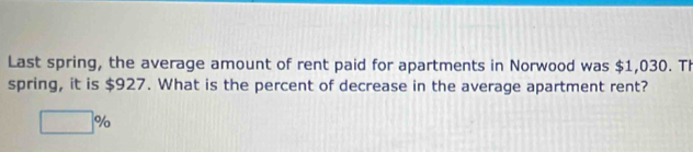 Last spring, the average amount of rent paid for apartments in Norwood was $1,030. Th 
spring, it is $927. What is the percent of decrease in the average apartment rent?
□ %