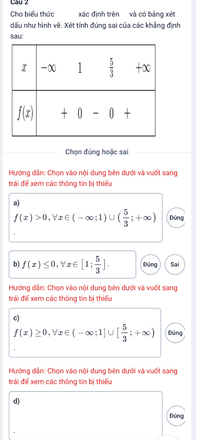 Cau 2
Cho biểu thức xác định trên và có bảng xét
dấu như hình vẽ. Xét tính đúng sai của các khẳng định
sau:
Chọn đúng hoặc sai
Hướng dẫn: Chọn vào nội dung bên dưới và vuốt sang
trái để xem các thông tin bị thiếu
a)
f(x)>0,forall x∈ (-∈fty ;1)∪ ( 5/3 ;+∈fty ) Đúng
b) f(x)≤ 0,forall x∈ [1; 5/3 ]. Đúng Sai
Hướng dẫn: Chọn vào nội dung bên dưới và vuốt sang
trái để xem các thông tin bị thiếu
c)
f(x)≥ 0,forall x∈ (-∈fty ;1]∪ [ 5/3 ;+∈fty ) Đúng
Hướng dẫn: Chọn vào nội dung bên dưới và vuốt sang
trái để xem các thông tin bị thiếu
d)
Đúng