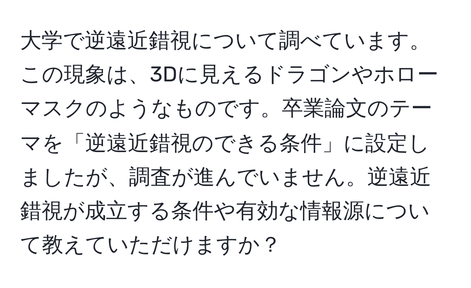 大学で逆遠近錯視について調べています。この現象は、3Dに見えるドラゴンやホローマスクのようなものです。卒業論文のテーマを「逆遠近錯視のできる条件」に設定しましたが、調査が進んでいません。逆遠近錯視が成立する条件や有効な情報源について教えていただけますか？