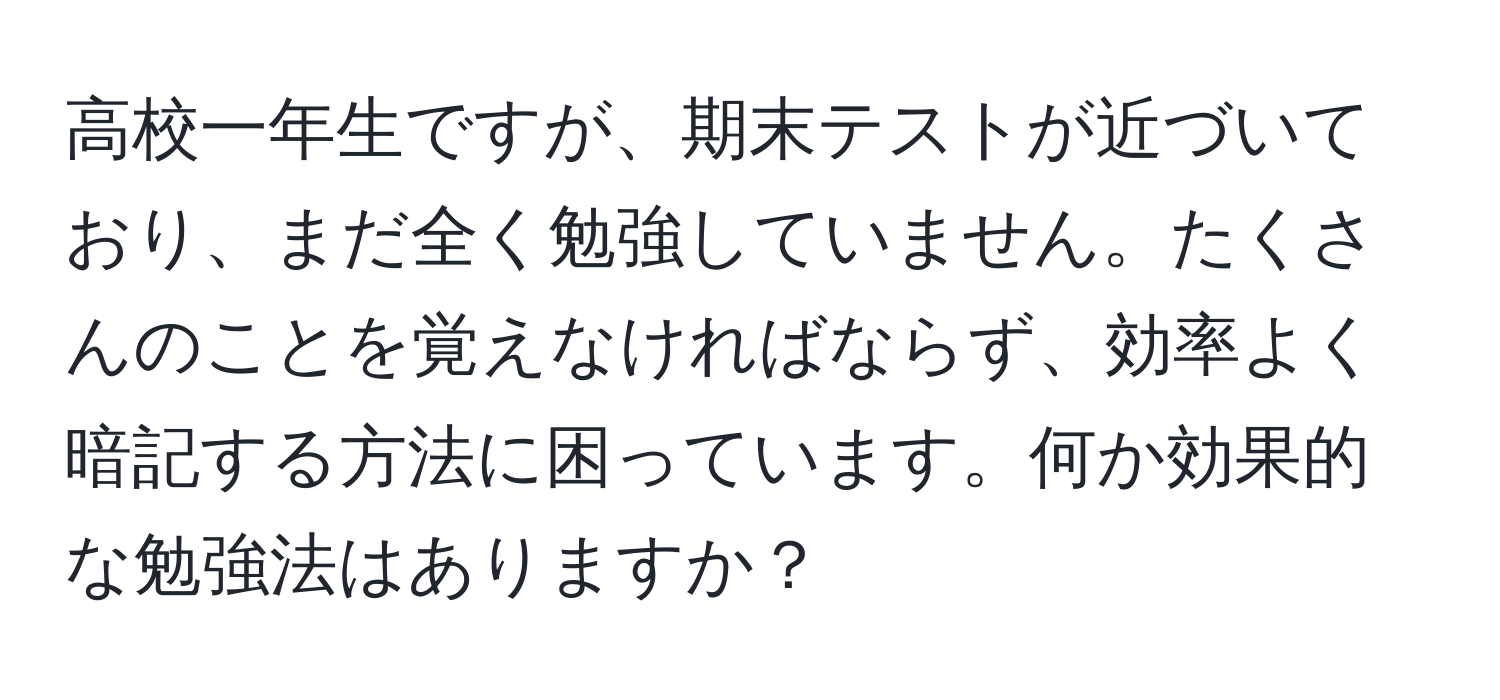 高校一年生ですが、期末テストが近づいており、まだ全く勉強していません。たくさんのことを覚えなければならず、効率よく暗記する方法に困っています。何か効果的な勉強法はありますか？