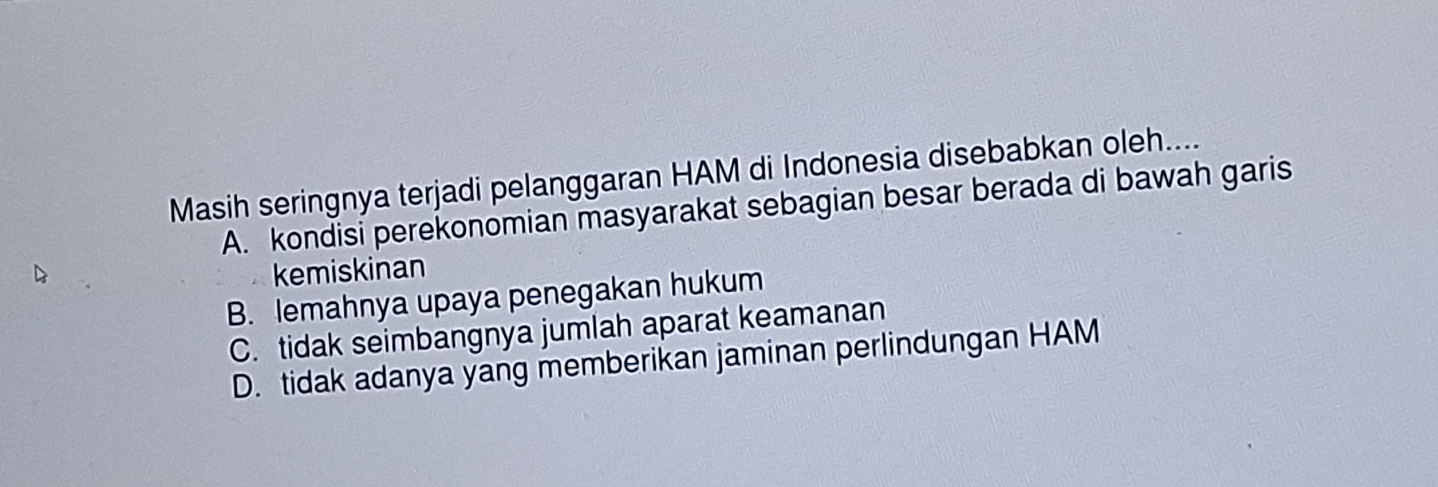 Masih seringnya terjadi pelanggaran HAM di Indonesia disebabkan oleh....
A. kondisi perekonomian masyarakat sebagian besar berada di bawah garis
kemiskinan
B. lemahnya upaya penegakan hukum
C. tidak seimbangnya jumlah aparat keamanan
D. tidak adanya yang memberikan jaminan perlindungan HAM