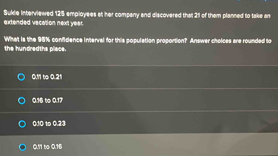 Sukie interviewed 125 employees at her company and discovered that 21 of them planned to take an
extended vacation next year.
What is the 95% confidence interval for this population proportion? Answer choices are rounded to
the hundredths place.
0.11 to 0.21
0.16 to 0.17
0.10 to 0.23
0.11 to 0.16