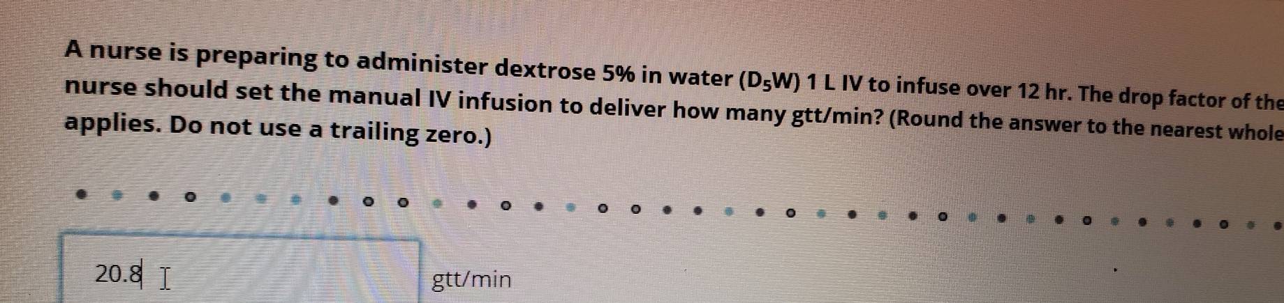 A nurse is preparing to administer dextrose 5% in water (D_5W) 1 L IV to infuse over 12 hr. The drop factor of the 
nurse should set the manual IV infusion to deliver how many gtt/min? (Round the answer to the nearest whole 
applies. Do not use a trailing zero.)
20.8|
gtt/min