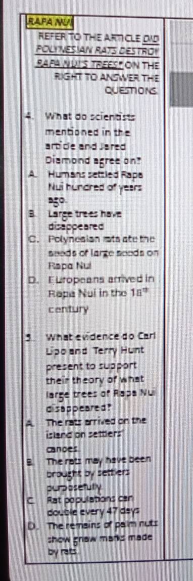 RAPA NUI
REFER TO THE ARTICLE DID
POLY NESIAN RATS DESTROY
RAPA NUIS TREEST ON THE
RIGHT TO ANSWER THE
QUESTIONS
4. What do scientists
mentioned in the
art cle and Jared
Diamond agree on?
A Humans settled Rapa
Nui hundred of years
B. Large trees have
disappeared
C. Polynesian ats ate the
sneds of large seods on
Rapa Nui
D. Europeans arrived in
Rapa Nui in the 18^(th)
century
What evidence do Carl
Lipo and Terry Hunt
present to support
their theory of what
large trees of Rapa Nui
disappeared?
A. The rats arrived on the
island on settlers"
canoes
B. The rats may have been
brought by settiers
purposefully
C. Rat populations can
double every 47 days
D. The remains of palm nuts
show gnaw marks made 
by rats