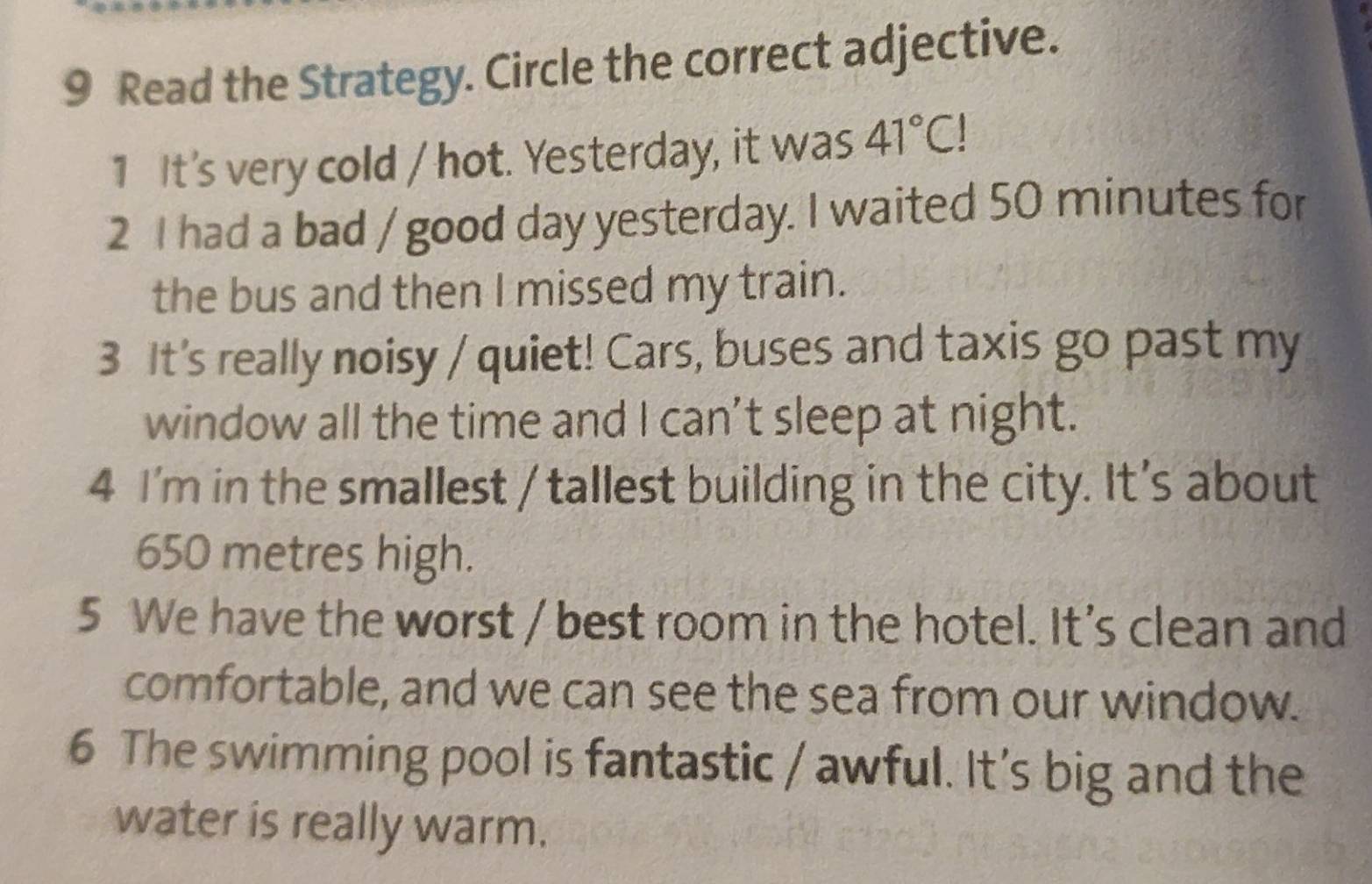 Read the Strategy. Circle the correct adjective. 
1 It's very cold / hot. Yesterday, it was 41°C!
2 I had a bad / good day yesterday. I waited 50 minutes for 
the bus and then I missed my train. 
3 It's really noisy / quiet! Cars, buses and taxis go past my 
window all the time and I can’t sleep at night. 
4 I'm in the smallest / tallest building in the city. It's about
650 metres high. 
5 We have the worst / best room in the hotel. It's clean and 
comfortable, and we can see the sea from our window. 
6 The swimming pool is fantastic / awful. It’s big and the 
water is really warm.