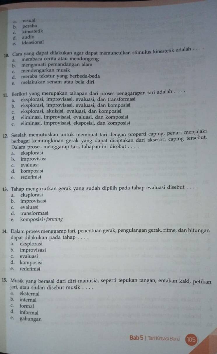 a. visual
b. peraba
c. kinestetik
d. audio
e. ideasional
10. Cara yang dapat dilakukan agar dapat memunculkan stimulus kinestetik adalah . . . -
a. membaca cerita atau mendongeng
b. mengamati pemandangan alam
c. mendengarkan musik
d. meraba tekstur yang berbeda-beda
e. melakukan senam atau bela diri
11. Berikut yang merupakan tahapan dari proses penggarapan tari adalah . . . .
a. eksplorasi, improvisasi, evaluasi, dan transformasi
b. eksplorasi, improvisasi, evaluasi, dan komposisi
c. eksplorasi, akuisisi, evaluasi, dan komposisi
d. eliminasi, improvisasi, evaluasi, dan komposisi
e. eliminasi, improvisasi, eksposisi, dan komposisi
12. Setelah memutuskan untuk membuat tari dengan properti caping, penari menjajaki
berbagai kemungkinan gerak yang dapat diciptakan dari aksesori caping tersebut.
Dalam proses menggarap tari, tahapan ini disebut . . . .
a. eksplorasi
b. improvisasi
c. evaluasi
d. komposisi
e. redefinisi
13. Tahap mengurutkan gerak yang sudah dipilih pada tahap evaluasi disebut . . . .
a. eksplorasi
b. improvisasi
c. evaluasi
d. transformasi
e. komposisi / forming
14. Dalam proses menggarap tari, penentuan gerak, pengulangan gerak, ritme, dan hitungan
dapat dilakukan pada tahap . . . .
a. eksplorasi
b. improvisasi
c. evaluasi
d. komposisi
e. redefinisi
15. Musik yang berasal dari diri manusia, seperti tepukan tangan, entakan kaki, petikan
jari, atau siulan disebut musik . . . .
a. eksternal
b. internal
c. formal
d. informal
e. gabungan
Bab 5 | Tari Kreasi Baru 105