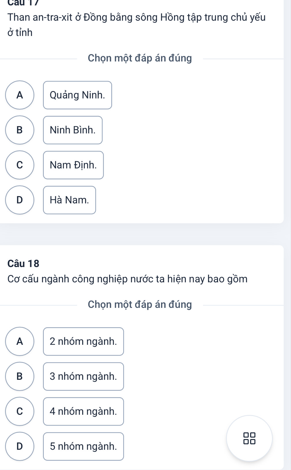 Cau 17
Than an-tra-xit ở Đồng bằng sông Hồng tập trung chủ yếu
ở tỉnh
Chọn một đáp án đúng
A Quảng Ninh.
B Ninh Bình.
C Nam Định.
D Hà Nam.
Câu 18
Cơ cấu ngành công nghiệp nước ta hiện nay bao gồm
Chọn một đáp án đúng
A 2 nhóm ngành.
B 3 nhóm ngành.
C 4 nhóm ngành.
D 5 nhóm ngành.