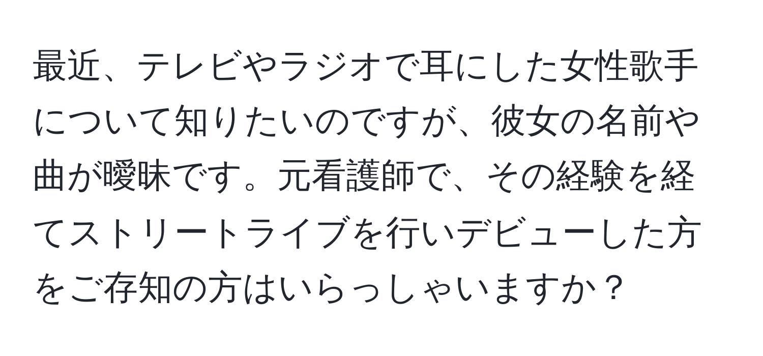 最近、テレビやラジオで耳にした女性歌手について知りたいのですが、彼女の名前や曲が曖昧です。元看護師で、その経験を経てストリートライブを行いデビューした方をご存知の方はいらっしゃいますか？