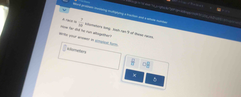 Fractions
Dam's Copy of The Grrec t
alekscgi/x/Isl.exe/1o_u-IgNsIkr7j8P3|H-Ii0B6pjVWdR5O2Dz_nbZNzBEOB0wp8me0
Word problem involving multiplying a fraction and a whole numbe
A race is  7/10 
How far did he run altogether? kilometers long. Josh ran 9 of these races.
Write your answer in simplest form.
kilometers
 □ /□   □  □ /□  
X