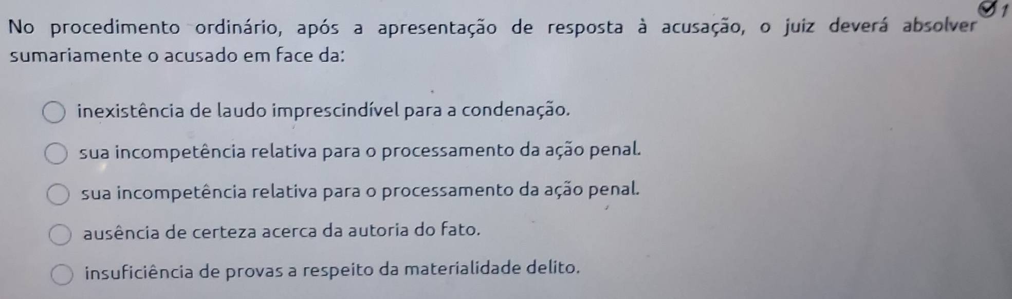 No procedimento ordinário, após a apresentação de resposta à acusação, o juiz deverá absolver
sumariamente o acusado em face da:
inexistência de laudo imprescindível para a condenação.
sua incompetência relativa para o processamento da ação penal.
sua incompetência relativa para o processamento da ação penal.
ausência de certeza acerca da autoria do fato.
insuficiência de provas a respeito da materialidade delito.